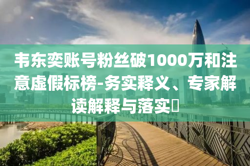 韋東奕賬號(hào)粉絲破1000萬(wàn)和注意虛假標(biāo)榜-務(wù)實(shí)釋義、專(zhuān)家解讀解釋與落實(shí)?