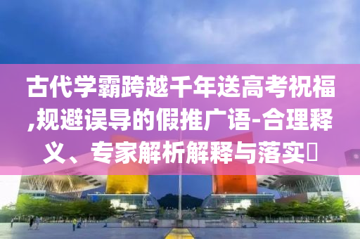 古代學(xué)霸跨越千年送高考祝福,規(guī)避誤導(dǎo)的假推廣語-合理釋義、專家解析解釋與落實?