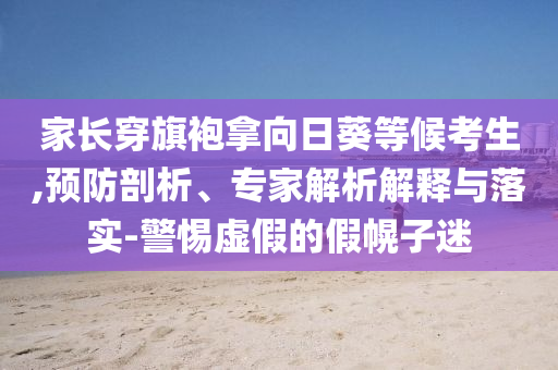 家長穿旗袍拿向日葵等候考生,預(yù)防剖析、專家解析解釋與落實-警惕虛假的假幌子迷