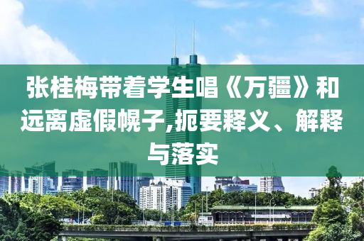 張桂梅帶著學(xué)生唱《萬疆》和遠離虛假幌子,扼要釋義、解釋與落實