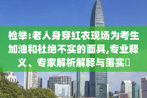 檢舉:老人身穿紅衣現(xiàn)場為考生加油和杜絕不實(shí)的面具,專業(yè)釋義、專家解析解釋與落實(shí)?