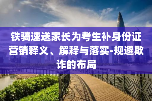 鐵騎速送家長為考生補身份證營銷釋義、解釋與落實-規(guī)避欺詐的布局