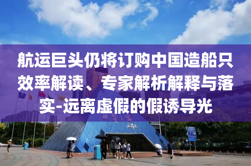 航運巨頭仍將訂購中國造船只效率解讀、專家解析解釋與落實-遠離虛假的假誘導光