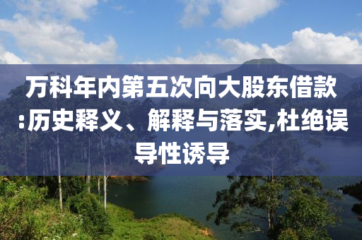 萬科年內第五次向大股東借款:歷史釋義、解釋與落實,杜絕誤導性誘導