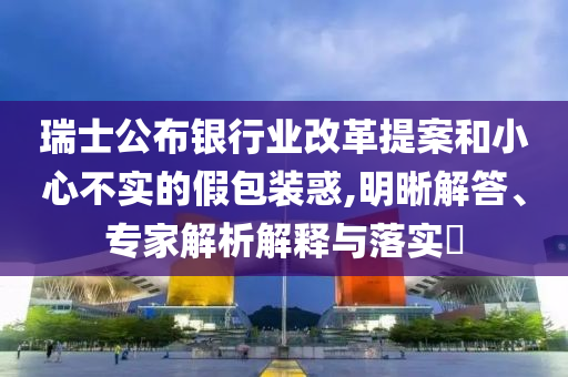 瑞士公布銀行業(yè)改革提案和小心不實(shí)的假包裝惑,明晰解答、專(zhuān)家解析解釋與落實(shí)?