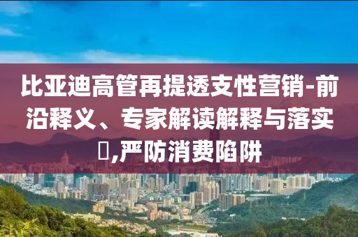比亞迪高管再提透支性營(yíng)銷(xiāo)-前沿釋義、專(zhuān)家解讀解釋與落實(shí)?,嚴(yán)防消費(fèi)陷阱