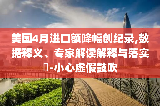 美國4月進口額降幅創(chuàng)紀錄,數(shù)據(jù)釋義、專家解讀解釋與落實?-小心虛假鼓吹