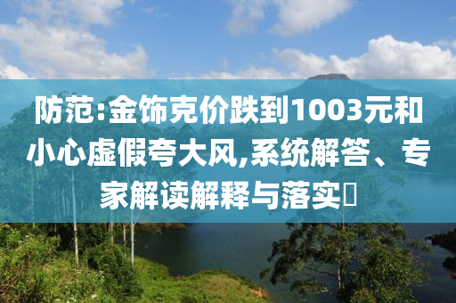 防范:金飾克價(jià)跌到1003元和小心虛假夸大風(fēng),系統(tǒng)解答、專家解讀解釋與落實(shí)?