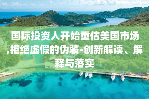 國際投資人開始重估美國市場,拒絕虛假的偽裝-創(chuàng)新解讀、解釋與落實(shí)