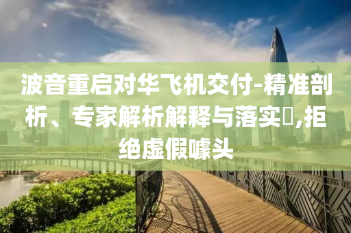 波音重啟對(duì)華飛機(jī)交付-精準(zhǔn)剖析、專家解析解釋與落實(shí)?,拒絕虛假噱頭
