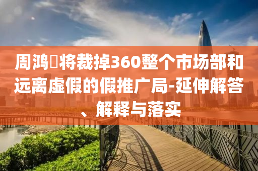 周鴻祎將裁掉360整個(gè)市場部和遠(yuǎn)離虛假的假推廣局-延伸解答、解釋與落實(shí)