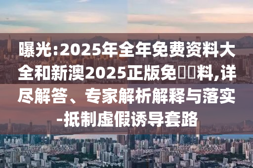 曝光:2025年全年免費資料大全和新澳2025正版免費資料,詳盡解答、專家解析解釋與落實-抵制虛假誘導(dǎo)套路