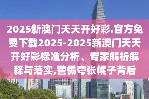 2025新澳門天天開好彩.官方免費(fèi)下載2025-2025新澳門天天開好彩標(biāo)準(zhǔn)分析、專家解析解釋與落實,警惕夸張幌子背后