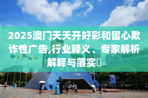 2025澳門天天開好彩和留心欺詐性廣告,行業(yè)釋義、專家解析解釋與落實?