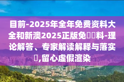 目前-2025年全年免費(fèi)資料大全和新澳2025正版免費(fèi)資料-理論解答、專家解讀解釋與落實?,留心虛假渲染