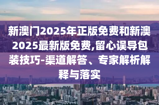 新澳門2025年正版免費(fèi)和新澳2025最新版免費(fèi),留心誤導(dǎo)包裝技巧-渠道解答、專家解析解釋與落實