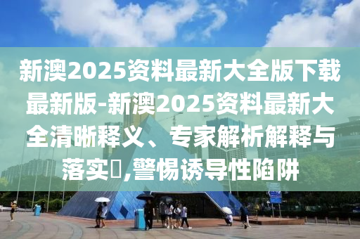 新澳2025資料最新大全版下載最新版-新澳2025資料最新大全清晰釋義、專家解析解釋與落實?,警惕誘導(dǎo)性陷阱