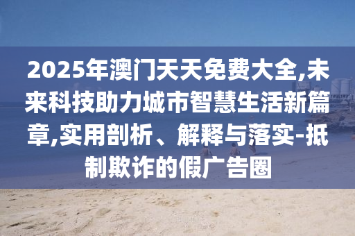 2025年澳門天天免費(fèi)大全,未來科技助力城市智慧生活新篇章,實(shí)用剖析、解釋與落實(shí)-抵制欺詐的假廣告圈
