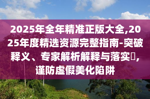 2025年全年精準(zhǔn)正版大全,2025年度精選資源完整指南-突破釋義、專家解析解釋與落實(shí)?,謹(jǐn)防虛假美化陷阱