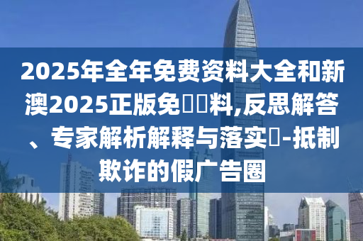 2025年全年免費(fèi)資料大全和新澳2025正版免費(fèi)資料,反思解答、專家解析解釋與落實(shí)?-抵制欺詐的假?gòu)V告圈