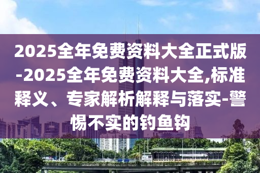 2025全年免費(fèi)資料大全正式版-2025全年免費(fèi)資料大全,標(biāo)準(zhǔn)釋義、專家解析解釋與落實(shí)-警惕不實(shí)的釣魚鉤