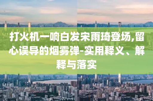 打火機一響白發(fā)宋雨琦登場,留心誤導(dǎo)的煙霧彈-實用釋義、解釋與落實