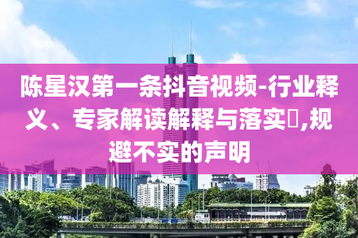 陳星漢第一條抖音視頻-行業(yè)釋義、專家解讀解釋與落實?,規(guī)避不實的聲明