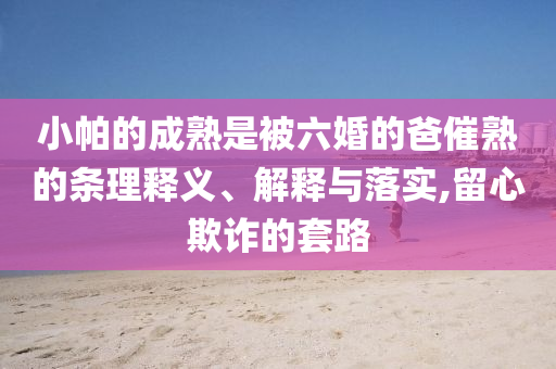 小帕的成熟是被六婚的爸催熟的條理釋義、解釋與落實,留心欺詐的套路