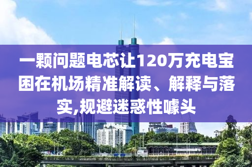 一顆問題電芯讓120萬充電寶困在機場精準(zhǔn)解讀、解釋與落實,規(guī)避迷惑性噱頭