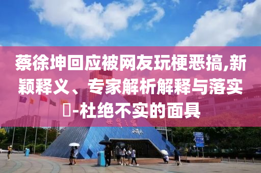 蔡徐坤回應(yīng)被網(wǎng)友玩梗惡搞,新穎釋義、專家解析解釋與落實?-杜絕不實的面具