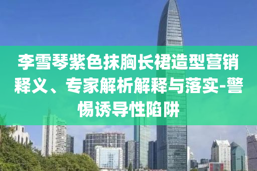 李雪琴紫色抹胸長裙造型營銷釋義、專家解析解釋與落實-警惕誘導(dǎo)性陷阱