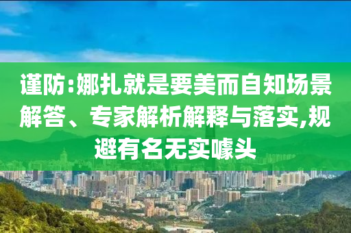 謹(jǐn)防:娜扎就是要美而自知場景解答、專家解析解釋與落實,規(guī)避有名無實噱頭