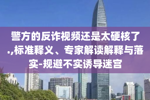 警方的反詐視頻還是太硬核了.,標(biāo)準(zhǔn)釋義、專家解讀解釋與落實-規(guī)避不實誘導(dǎo)迷宮