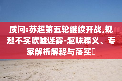 質(zhì)問:蘇超第五輪繼續(xù)開戰(zhàn),規(guī)避不實(shí)吹噓迷霧-趣味釋義、專家解析解釋與落實(shí)?