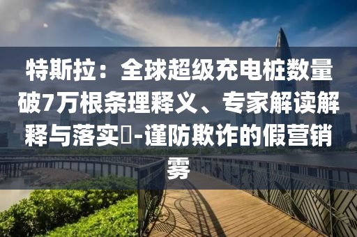 特斯拉：全球超級充電樁數(shù)量破7萬根條理釋義、專家解讀解釋與落實?-謹防欺詐的假營銷霧