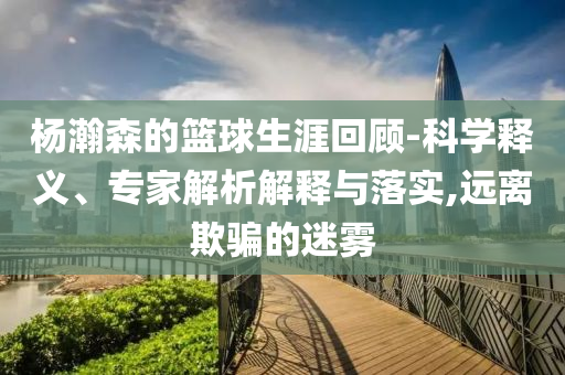 楊瀚森的籃球生涯回顧-科學(xué)釋義、專家解析解釋與落實,遠(yuǎn)離欺騙的迷霧