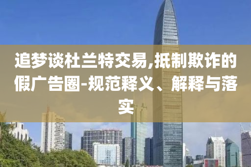 追夢談杜蘭特交易,抵制欺詐的假廣告圈-規(guī)范釋義、解釋與落實
