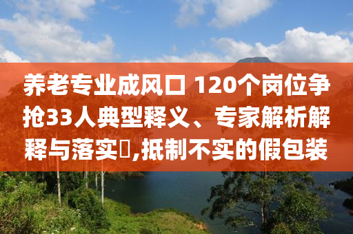 養(yǎng)老專業(yè)成風(fēng)口 120個崗位爭搶33人典型釋義、專家解析解釋與落實?,抵制不實的假包裝