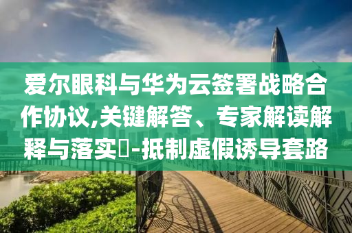 愛爾眼科與華為云簽署戰(zhàn)略合作協(xié)議,關(guān)鍵解答、專家解讀解釋與落實?-抵制虛假誘導(dǎo)套路