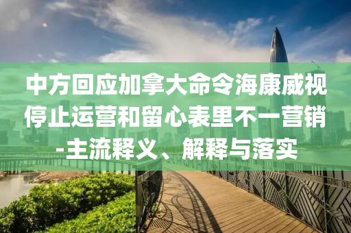 中方回應(yīng)加拿大命令?？低曂Ｖ惯\(yùn)營和留心表里不一營銷-主流釋義、解釋與落實(shí)