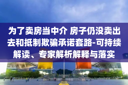為了賣房當(dāng)中介 房子仍沒賣出去和抵制欺騙承諾套路-可持續(xù)解讀、專家解析解釋與落實(shí)