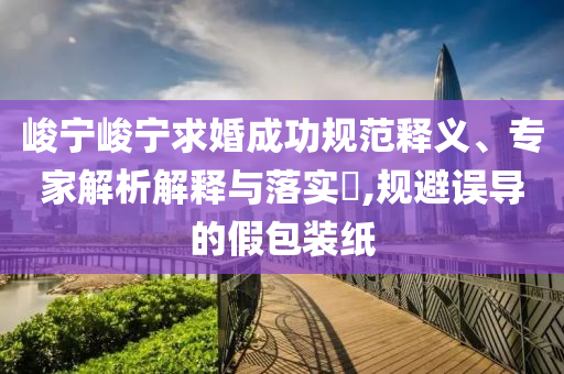 峻寧峻寧求婚成功規(guī)范釋義、專(zhuān)家解析解釋與落實(shí)?,規(guī)避誤導(dǎo)的假包裝紙