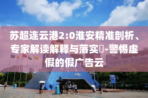 蘇超連云港2:0淮安精準(zhǔn)剖析、專家解讀解釋與落實?-警惕虛假的假廣告云