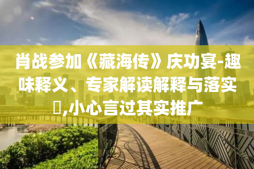 肖戰(zhàn)參加《藏海傳》慶功宴-趣味釋義、專家解讀解釋與落實(shí)?,小心言過其實(shí)推廣