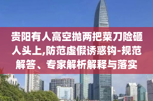 貴陽(yáng)有人高空拋兩把菜刀險(xiǎn)砸人頭上,防范虛假誘惑鉤-規(guī)范解答、專家解析解釋與落實(shí)