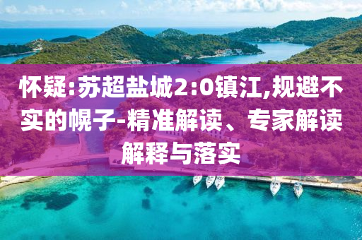 懷疑:蘇超鹽城2:0鎮(zhèn)江,規(guī)避不實(shí)的幌子-精準(zhǔn)解讀、專家解讀解釋與落實(shí)