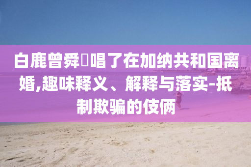 白鹿曾舜晞唱了在加納共和國(guó)離婚,趣味釋義、解釋與落實(shí)-抵制欺騙的伎倆