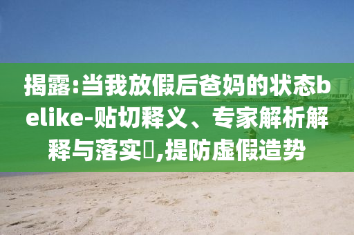 揭露:當(dāng)我放假后爸媽的狀態(tài)belike-貼切釋義、專(zhuān)家解析解釋與落實(shí)?,提防虛假造勢(shì)