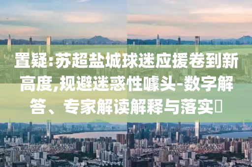 置疑:蘇超鹽城球迷應(yīng)援卷到新高度,規(guī)避迷惑性噱頭-數(shù)字解答、專家解讀解釋與落實(shí)?