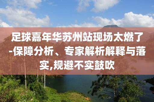足球嘉年華蘇州站現(xiàn)場(chǎng)太燃了-保障分析、專家解析解釋與落實(shí),規(guī)避不實(shí)鼓吹